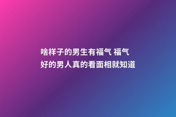 啥样子的男生有福气 福气好的男人真的看面相就知道